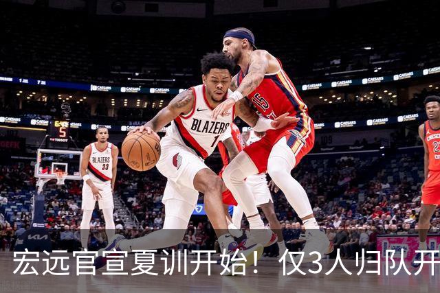 宏远官宣夏训开始！仅3人归队开练，杜锋仍缺席，胡明轩将回归